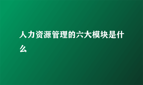 人力资源管理的六大模块是什么