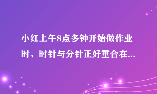 小红上午8点多钟开始做作业时，时针与分针正好重合在一起。10点多钟做完时，时针与分针正好又重合在一起。