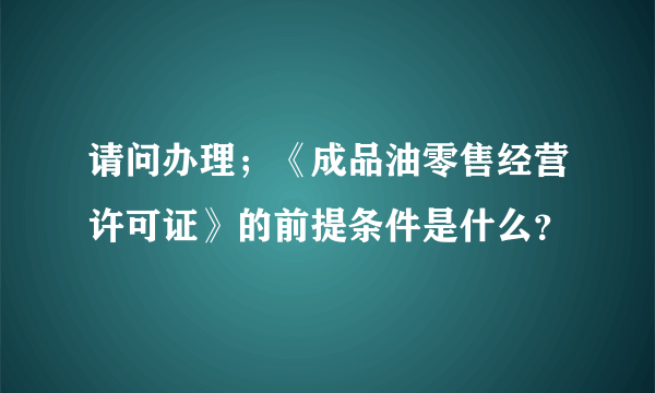 请问办理；《成品油零售经营许可证》的前提条件是什么？