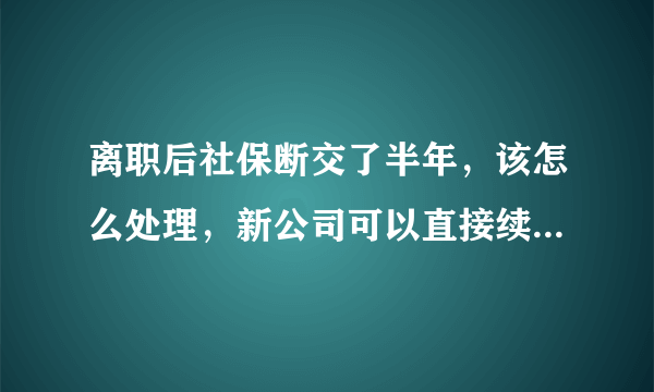 离职后社保断交了半年，该怎么处理，新公司可以直接续交吗，有什么影响?