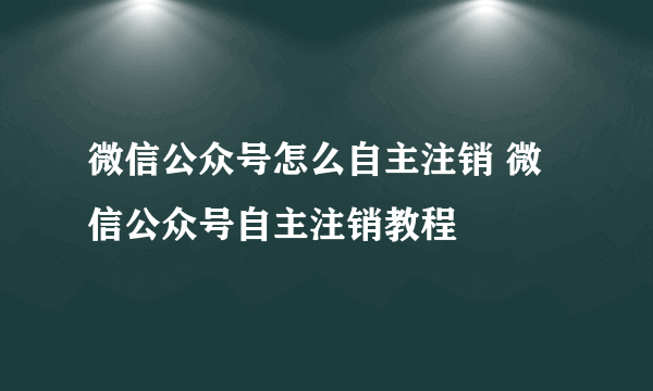 微信公众号怎么自主注销 微信公众号自主注销教程