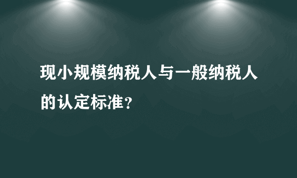 现小规模纳税人与一般纳税人的认定标准？