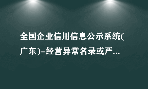 全国企业信用信息公示系统(广东)-经营异常名录或严重违法企业名录”