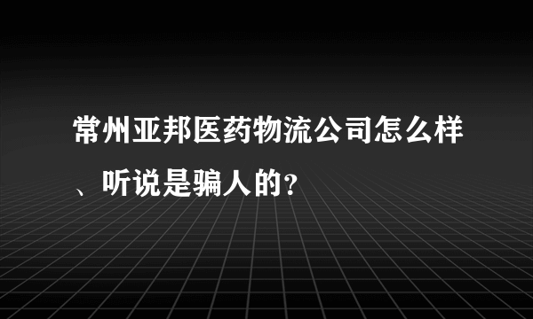 常州亚邦医药物流公司怎么样、听说是骗人的？