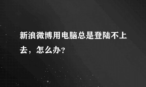 新浪微博用电脑总是登陆不上去，怎么办？