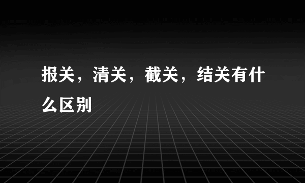 报关，清关，截关，结关有什么区别