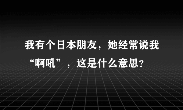 我有个日本朋友，她经常说我“啊吼”，这是什么意思？