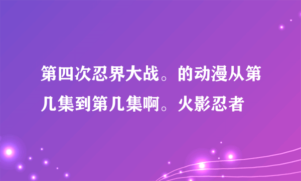 第四次忍界大战。的动漫从第几集到第几集啊。火影忍者