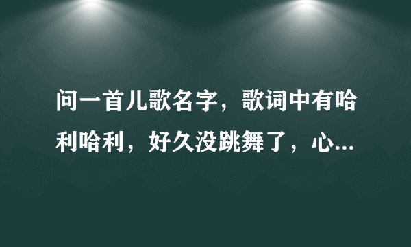 问一首儿歌名字，歌词中有哈利哈利，好久没跳舞了，心情很好呀是什么歌啊急……拜托拜托谢谢啦