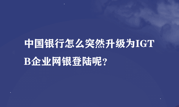 中国银行怎么突然升级为IGTB企业网银登陆呢？